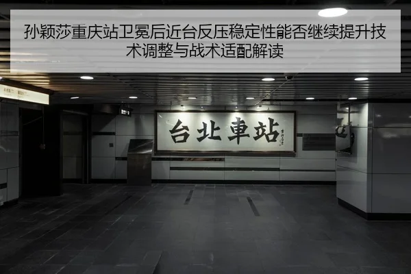 孙颖莎重庆站卫冕后近台反压稳定性能否继续提升技术调整与战术适配解读