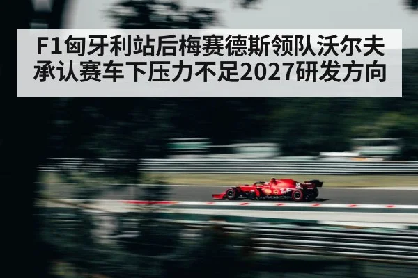 F1匈牙利站后梅赛德斯领队沃尔夫承认赛车下压力不足2027研发方向
