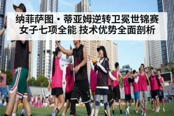 纳菲萨图·蒂亚姆逆转卫冕世锦赛女子七项全能 技术优势全面剖析